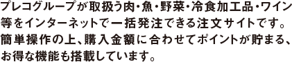 プレコグループが取り扱う肉・魚・野菜・冷食加工品・ワイン等をインターネットで一括発注できる注文サイトです。簡単操作の上、購入金額に合わせてポイントが貯まる、お得な機能も搭載しています。
